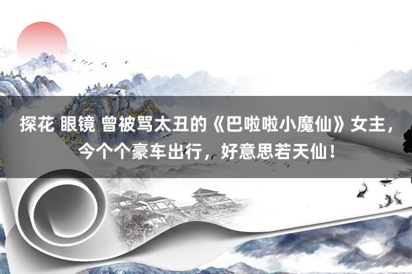 探花 眼镜 曾被骂太丑的《巴啦啦小魔仙》女主，今个个豪车出行，好意思若天仙！