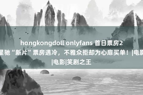 hongkongdoll onlyfans 首日票房273万，周星驰“新片”票房遇冷，不雅众拒却为心扉买单！|电影|笑剧之王