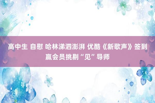 高中生 自慰 哈林涕泗澎湃 优酷《新歌声》签到赢会员挑剔“见”导师