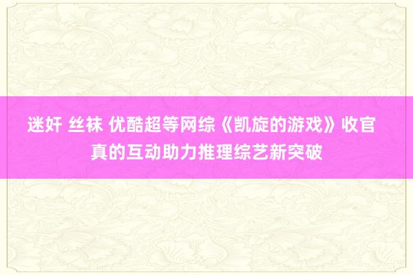 迷奸 丝袜 优酷超等网综《凯旋的游戏》收官  真的互动助力推理综艺新突破