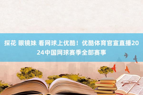 探花 眼镜妹 看网球上优酷！优酷体育官宣直播2024中国网球赛季全部赛事