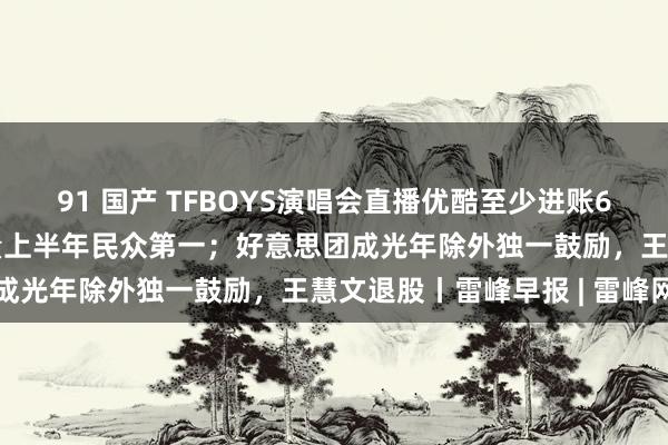 91 国产 TFBOYS演唱会直播优酷至少进账6552万；中国汽车出口量上半年民众第一；好意思团成光年除外独一鼓励，王慧文退股丨雷峰早报 | 雷峰网