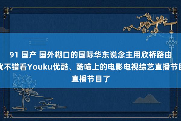 91 国产 国外糊口的国际华东说念主用欣桥路由器就不错看Youku优酷、酷喵上的电影电视综艺直播节目了