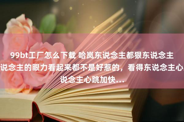 99bt工厂怎么下载 哈岚东说念主都狠东说念主，每个东说念主的眼力看起来都不是好惹的，看得东说念主心跳加快…