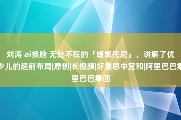 刘涛 ai换脸 无处不在的「缇娜托尼」，讲解了优酷少儿的超前布局|原创|长视频|好意思中宜和|阿里巴巴集团