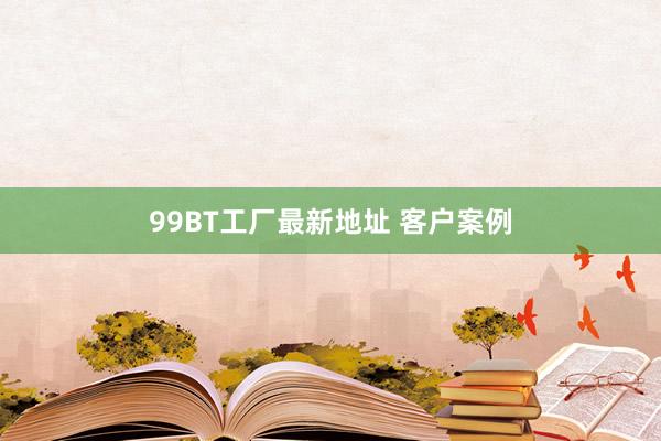 99BT工厂最新地址 客户案例