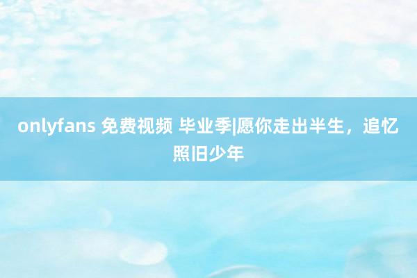 onlyfans 免费视频 毕业季|愿你走出半生，追忆照旧少年