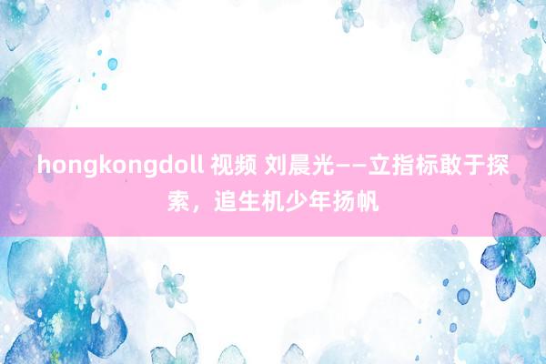 hongkongdoll 视频 刘晨光——立指标敢于探索，追生机少年扬帆