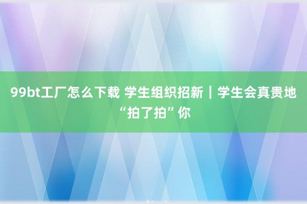 99bt工厂怎么下载 学生组织招新｜学生会真贵地“拍了拍”你