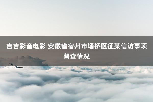 吉吉影音电影 安徽省宿州市埇桥区征某信访事项督查情况