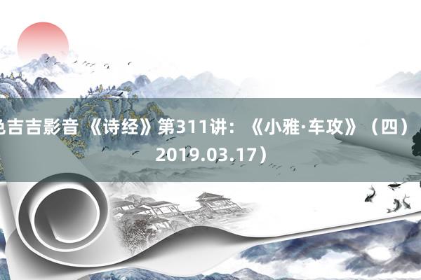 色吉吉影音 《诗经》第311讲：《小雅·车攻》（四）（2019.03.17）