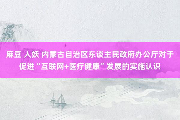 麻豆 人妖 内蒙古自治区东谈主民政府办公厅对于促进“互联网+医疗健康”发展的实施认识