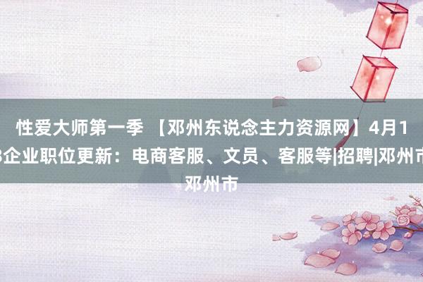 性爱大师第一季 【邓州东说念主力资源网】4月18企业职位更新：电商客服、文员、客服等|招聘|邓州市