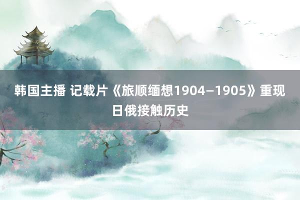 韩国主播 记载片《旅顺缅想1904—1905》重现日俄接触历史