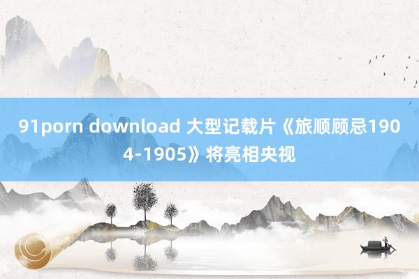 91porn download 大型记载片《旅顺顾忌1904-1905》将亮相央视