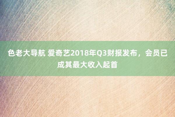 色老大导航 爱奇艺2018年Q3财报发布，会员已成其最大收入起首