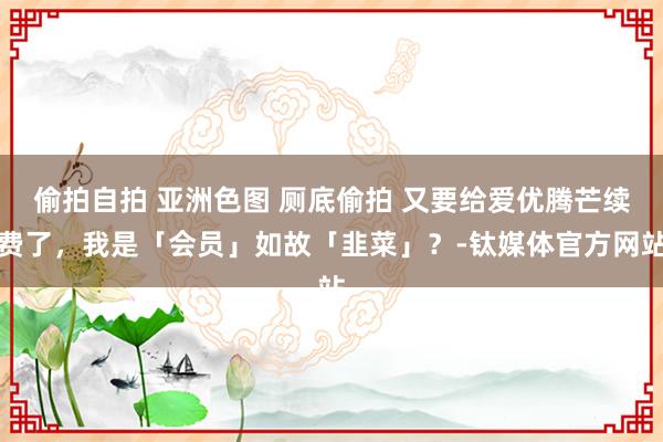 偷拍自拍 亚洲色图 厕底偷拍 又要给爱优腾芒续费了，我是「会员」如故「韭菜」？-钛媒体官方网站